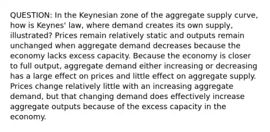 QUESTION: In the Keynesian zone of the aggregate supply curve, how is Keynes' law, where demand creates its own supply, illustrated? Prices remain relatively static and outputs remain unchanged when aggregate demand decreases because the economy lacks excess capacity. Because the economy is closer to full output, aggregate demand either increasing or decreasing has a large effect on prices and little effect on aggregate supply. Prices change relatively little with an increasing aggregate demand, but that changing demand does effectively increase aggregate outputs because of the excess capacity in the economy.