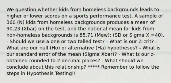 We question whether kids from homeless backgrounds leads to higher or lower scores on a sports performance test. A sample of 360 (N) kids from homeless backgrounds produces a mean of 90.23 (Xbar) on the test, and the national mean for kids from non-homeless backgrounds is 85.71 (Mew); (SD or Sigma X =40). - Should we use a one or two tailed test? - What is our Z-crit? - What are our null (Ho) or alternative (Ha) hypotheses? - What is our standard error of the mean (Sigma Xbar)? - What is our z-obtained rounded to 2 decimal places? - What should we conclude about this relationship? ***** Remember to follow the steps in Hypothesis Testing!!