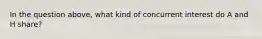 In the question above, what kind of concurrent interest do A and H share?