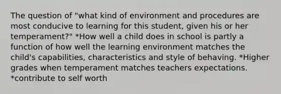 The question of "what kind of environment and procedures are most conducive to learning for this student, given his or her temperament?" *How well a child does in school is partly a function of how well the learning environment matches the child's capabilities, characteristics and style of behaving. *Higher grades when temperament matches teachers expectations. *contribute to self worth