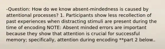 -Question: How do we know absent-mindedness is caused by attentional processes? 1. Participants show less recollection of past experiences when distracting stimuli are present during the time of encoding NOTE: Absent minded errors are important because they show that attention is crucial for successful memory; specifically, attention during encoding **part 2 below..