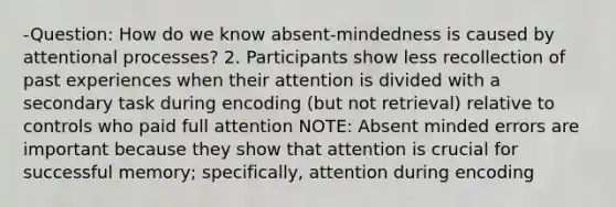 -Question: How do we know absent-mindedness is caused by attentional processes? 2. Participants show less recollection of past experiences when their attention is divided with a secondary task during encoding (but not retrieval) relative to controls who paid full attention NOTE: Absent minded errors are important because they show that attention is crucial for successful memory; specifically, attention during encoding