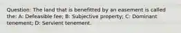 Question: The land that is benefitted by an easement is called the: A: Defeasible fee; B: Subjective property; C: Dominant tenement; D: Servient tenement.