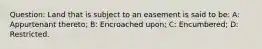 Question: Land that is subject to an easement is said to be: A: Appurtenant thereto; B: Encroached upon; C: Encumbered; D: Restricted.