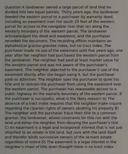 Question A landowner owned a large parcel of land that he divided into two equal parcels. Thirty years ago, the landowner deeded the eastern parcel to a purchaser by warranty deed, including an easement over the south 25 feet of the western parcel for access to the navigable river that ran along the westerly boundary of the western parcel. The landowner acknowledged the deed and easement, and the purchaser recorded the document. The recording officer maintains an alphabetical grantor-grantee index, but no tract index. The purchaser made no use of the easement until five years ago, one year after her neighbor had purchased the western parcel from the landowner. The neighbor had paid at least market value for the western parcel and was not aware of the purchaser's easement. The neighbor objected to the purchaser's use of the easement shortly after she began using it, but the purchaser paid no attention. The neighbor sues the purchaser to quiet his title and to restrain the purchaser from using the easement over the western parcel. The purchaser has reasonable access to a public highway on the easterly boundary of the eastern parcel. If the purchaser is successful, what is the likely reason? A) The absence of a tract index requires that the neighbor make inquire regarding the riparian rights of owners abutting his property B) The neighbor and the purchaser trace their title to a common grantor, the landowner, whose covenants for title run with the land and estop the neighbor from denying the purchaser's title C) An easement is a legal and incorporeal interest that is not just attached to an estate in the land, but runs with the land itself and therefor binds successive owners of the servant estate regardless of notice D) The easement is a legal interest in the neighbor's chain of title even thought there is no tract index