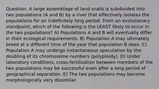 Question: A large assemblage of land snails is subdivided into two populations (A and B) by a river that effectively isolates the populations for an indefinitely long period. From an evolutionary standpoint, which of the following is the LEAST likely to occur in the two populations? A) Populations A and B will eventually differ in their ecological requirements. B) Population A may ultimately breed at a different time of the year that population B does. C) Population A may undergo instantaneous speculation by the doubling of its chromosome numbers (polyploidy). D) Under laboratory conditions, cross-fertilization between members of the two populations may be successful even after a long period of geographical separation. E) The two populations may become morphologically very dissimilar.