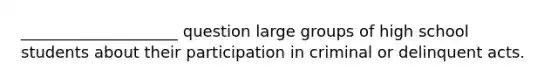 ____________________ question large groups of high school students about their participation in criminal or delinquent acts.