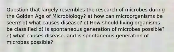 Question that largely resembles the research of microbes during the Golden Age of Microbiology? a) how can microorganisms be seen? b) what causes disease? c) How should living organisms be classified d) Is spontaneous generation of microbes possible? e) what causes disease. and is spontaneous generation of microbes possible?