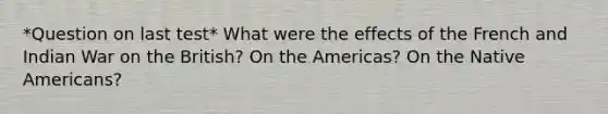 *Question on last test* What were the effects of the French and Indian War on the British? On the Americas? On the Native Americans?