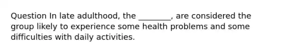 Question In late adulthood, the ________, are considered the group likely to experience some health problems and some difficulties with daily activities.