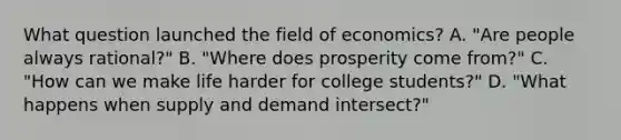 What question launched the field of economics? A. "Are people always rational?" B. "Where does prosperity come from?" C. "How can we make life harder for college students?" D. "What happens when supply and demand intersect?"