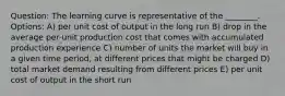 Question: The learning curve is representative of the ________. Options: A) per unit cost of output in the long run B) drop in the average per-unit production cost that comes with accumulated production experience C) number of units the market will buy in a given time period, at different prices that might be charged D) total market demand resulting from different prices E) per unit cost of output in the short run