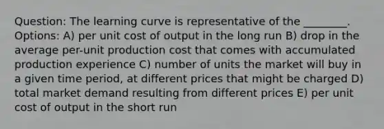 Question: The learning curve is representative of the ________. Options: A) per unit cost of output in the long run B) drop in the average per-unit production cost that comes with accumulated production experience C) number of units the market will buy in a given time period, at different prices that might be charged D) total market demand resulting from different prices E) per unit cost of output in the short run