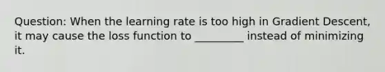 Question: When the learning rate is too high in Gradient Descent, it may cause the loss function to _________ instead of minimizing it.