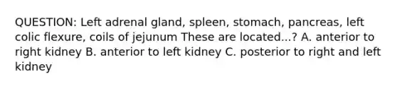 QUESTION: Left adrenal gland, spleen, stomach, pancreas, left colic flexure, coils of jejunum These are located...? A. anterior to right kidney B. anterior to left kidney C. posterior to right and left kidney