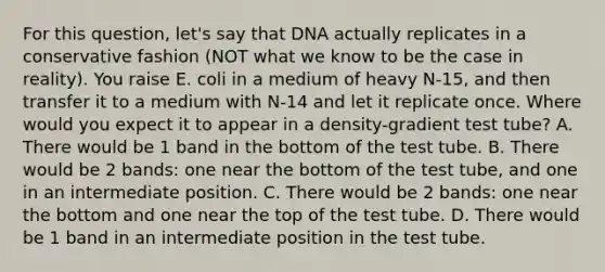 For this question, let's say that DNA actually replicates in a conservative fashion (NOT what we know to be the case in reality). You raise E. coli in a medium of heavy N-15, and then transfer it to a medium with N-14 and let it replicate once. Where would you expect it to appear in a density-gradient test tube? A. There would be 1 band in the bottom of the test tube. B. There would be 2 bands: one near the bottom of the test tube, and one in an intermediate position. C. There would be 2 bands: one near the bottom and one near the top of the test tube. D. There would be 1 band in an intermediate position in the test tube.