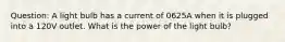 Question: A light bulb has a current of 0625A when it is plugged into a 120V outlet. What is the power of the light bulb?