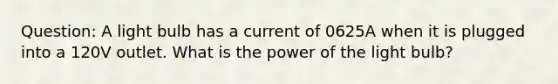 Question: A light bulb has a current of 0625A when it is plugged into a 120V outlet. What is the power of the light bulb?