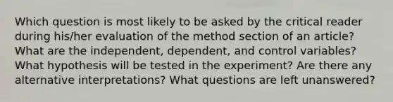 Which question is most likely to be asked by the critical reader during his/her evaluation of the method section of an article? What are the independent, dependent, and control variables? What hypothesis will be tested in the experiment? Are there any alternative interpretations? What questions are left unanswered?