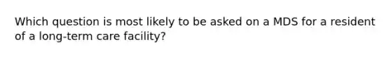 Which question is most likely to be asked on a MDS for a resident of a long-term care facility?