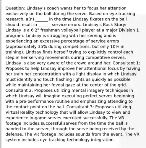 Question: Lindsay's coach wants her to focus her attention exclusively on the ball during the serve. Based on eye-tracking research, a(n) ______ in the time Lindsay fixates on the ball should result in ______ service errors. Lindsay's Back Story: Lindsay is a 6'2" freshman volleyball player at a major Division 1 program. Lindsay is struggling with her serving and is experiencing an excessive percentage of service errors (approximately 35% during competitions, but only 10% in training). Lindsay finds herself trying to explicitly control each step in her serving movements during competitive serves. Lindsay is also very aware of the crowd around her. Consultant 1: Proposes to help Lindsay improve her attentional focus by having her train her concentration with a light display in which Lindsay must identify and touch flashing lights as quickly as possible while maintaining her foveal gaze at the center of the grid. Consultant 2: Proposes utilizing mental imagery techniques in which Lindsay will imagine executing perfect serves beginning with a pre-performance routine and emphasizing attending to the contact point on the ball. Consultant 3: Proposes utilizing Virtual Reality technology that will allow Lindsay to view and experience in-game serves executed successfully. The VR footage includes successful serves from the time the ball is handed to the server, through the serve being received by the defense. The VR footage includes sounds from the event. The VR system includes eye tracking technology integration.