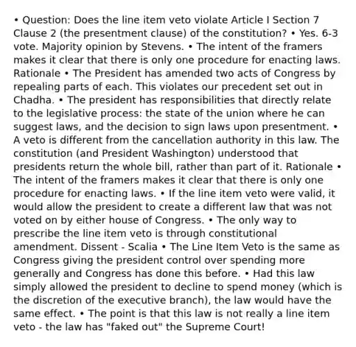 • Question: Does the line item veto violate Article I Section 7 Clause 2 (the presentment clause) of the constitution? • Yes. 6-3 vote. Majority opinion by Stevens. • The intent of the framers makes it clear that there is only one procedure for enacting laws. Rationale • The President has amended two acts of Congress by repealing parts of each. This violates our precedent set out in Chadha. • The president has responsibilities that directly relate to the legislative process: the state of the union where he can suggest laws, and the decision to sign laws upon presentment. • A veto is different from the cancellation authority in this law. The constitution (and President Washington) understood that presidents return the whole bill, rather than part of it. Rationale • The intent of the framers makes it clear that there is only one procedure for enacting laws. • If the line item veto were valid, it would allow the president to create a different law that was not voted on by either house of Congress. • The only way to prescribe the line item veto is through constitutional amendment. Dissent - Scalia • The Line Item Veto is the same as Congress giving the president control over spending more generally and Congress has done this before. • Had this law simply allowed the president to decline to spend money (which is the discretion of the executive branch), the law would have the same effect. • The point is that this law is not really a line item veto - the law has "faked out" the Supreme Court!