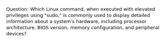 Question: Which Linux command, when executed with elevated privileges using "sudo," is commonly used to display detailed information about a system's hardware, including processor architecture, BIOS version, memory configuration, and peripheral devices?