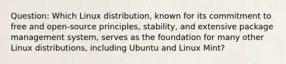 Question: Which Linux distribution, known for its commitment to free and open-source principles, stability, and extensive package management system, serves as the foundation for many other Linux distributions, including Ubuntu and Linux Mint?