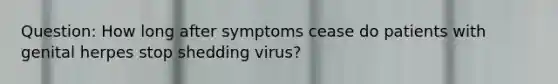 Question: How long after symptoms cease do patients with genital herpes stop shedding virus?