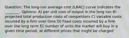 Question: The long-run average cost (LRAC) curve indicates the ________. Options: A) per unit cost of output in the long run B) projected total production costs of competitors C) variable costs incurred by a firm over time D) fixed costs incurred by a firm over the long term E) number of units the market will buy in a given time period, at different prices that might be charged