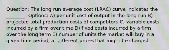 Question: The long-run average cost (LRAC) curve indicates the ________. Options: A) per unit cost of output in the long run B) projected total production costs of competitors C) variable costs incurred by a firm over time D) fixed costs incurred by a firm over the long term E) number of units the market will buy in a given time period, at different prices that might be charged