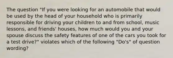 The question "If you were looking for an automobile that would be used by the head of your household who is primarily responsible for driving your children to and from school, music lessons, and friends' houses, how much would you and your spouse discuss the safety features of one of the cars you took for a test drive?" violates which of the following "Do's" of question wording?