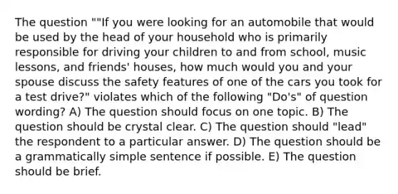 The question ""If you were looking for an automobile that would be used by the head of your household who is primarily responsible for driving your children to and from school, music lessons, and friends' houses, how much would you and your spouse discuss the safety features of one of the cars you took for a test drive?" violates which of the following "Do's" of question wording? A) The question should focus on one topic. B) The question should be crystal clear. C) The question should "lead" the respondent to a particular answer. D) The question should be a grammatically simple sentence if possible. E) The question should be brief.