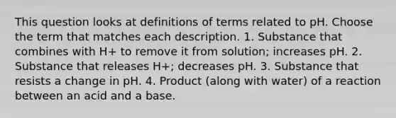 This question looks at definitions of terms related to pH. Choose the term that matches each description. 1. Substance that combines with H+ to remove it from solution; increases pH. 2. Substance that releases H+; decreases pH. 3. Substance that resists a change in pH. 4. Product (along with water) of a reaction between an acid and a base.