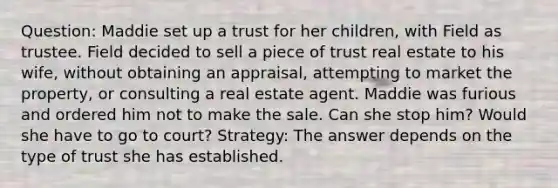 Question: Maddie set up a trust for her children, with Field as trustee. Field decided to sell a piece of trust real estate to his wife, without obtaining an appraisal, attempting to market the property, or consulting a real estate agent. Maddie was furious and ordered him not to make the sale. Can she stop him? Would she have to go to court? Strategy: The answer depends on the type of trust she has established.