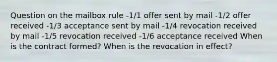 Question on the mailbox rule -1/1 offer sent by mail -1/2 offer received -1/3 acceptance sent by mail -1/4 revocation received by mail -1/5 revocation received -1/6 acceptance received When is the contract formed? When is the revocation in effect?