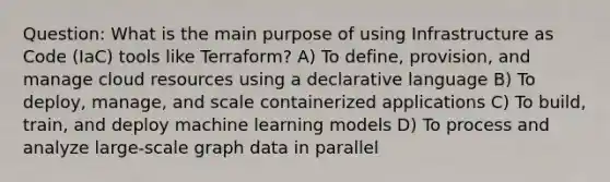 Question: What is the main purpose of using Infrastructure as Code (IaC) tools like Terraform? A) To define, provision, and manage cloud resources using a declarative language B) To deploy, manage, and scale containerized applications C) To build, train, and deploy machine learning models D) To process and analyze large-scale graph data in parallel