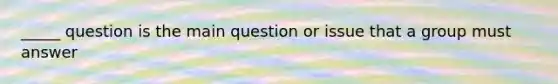 _____ question is the main question or issue that a group must answer