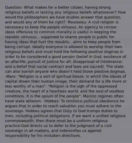 Question: What makes for a better citizen, having strong religious beliefs or lacking any religious beliefs whatsoever? How would the philosophers we have studies answer that question, and would any of them be right? -Rousseau: A civil religion is necessary to keep the people virtuous. An agency to censor ideas offensive to common morality is useful in keeping the republic virtuous... supposed to shame people in public for having ideas that hurt the republic...aims to keep people from being corrupt. Ideally everyone is allowed to worship their own religious beliefs and must hold the following positive dogmas in order to be considered a good person (belief in God; existence of an afterlife; pursuit of justice for all; disapproval of intolerance; and a belief that social contract and laws are sacred). The state can also banish anyone who doesn't hold those positive dogmas. -Marx: "Religion is a sort of spiritual booze, in which the slaves of capital drown their human image, their demand for a life more or less worthy of a man". "Religion is the sigh of the oppressed creature, the heart of a heartless world, and the soul of soulless conditions. It is the opium of the people". Marxist regimes often have state atheism. -Hobbes: To reinforce political obedience he argues that in order to reach salvation you must adhere to the sovereign. Hobbes agrees that Duty to God trumps duties to men, including political obligations. If we want a unified religious commonwealth, then there must be a uniform religious practice.God directs us to defer to the judgment of a civil sovereign in all matters, and indemnifies us against responsibility for his mistaken directives.