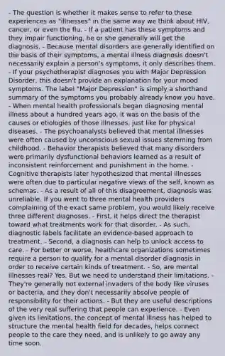 - The question is whether it makes sense to refer to these experiences as "illnesses" in the same way we think about HIV, cancer, or even the flu. - If a patient has these symptoms and they impair functioning, he or she generally will get the diagnosis. - Because mental disorders are generally identified on the basis of their symptoms, a mental illness diagnosis doesn't necessarily explain a person's symptoms, it only describes them. - If your psychotherapist diagnoses you with Major Depression Disorder, this doesn't provide an explanation for your mood symptoms. The label "Major Depression" is simply a shorthand summary of the symptoms you probably already know you have. - When mental health professionals began diagnosing mental illness about a hundred years ago, it was on the basis of the causes or etiologies of those illnesses, just like for physical diseases. - The psychoanalysts believed that mental illnesses were often caused by unconscious sexual issues stemming from childhood. - Behavior therapists believed that many disorders were primarily dysfunctional behaviors learned as a result of inconsistent reinforcement and punishment in the home. - Cognitive therapists later hypothesized that mental illnesses were often due to particular negative views of the self, known as schemas. - As a result of all of this disagreement, diagnosis was unreliable. If you went to three mental health providers complaining of the exact same problem, you would likely receive three different diagnoses. - First, it helps direct the therapist toward what treatments work for that disorder. - As such, diagnostic labels facilitate an evidence-based approach to treatment. - Second, a diagnosis can help to unlock access to care. - For better or worse, healthcare organizations sometimes require a person to qualify for a mental disorder diagnosis in order to receive certain kinds of treatment. - So, are mental illnesses real? Yes. But we need to understand their limitations. - They're generally not external invaders of the body like viruses or bacteria, and they don't necessarily absolve people of responsibility for their actions. - But they are useful descriptions of the very real suffering that people can experience. - Even given its limitations, the concept of mental illness has helped to structure the mental health field for decades, helps connect people to the care they need, and is unlikely to go away any time soon.