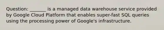 Question: _______ is a managed data warehouse service provided by Google Cloud Platform that enables super-fast SQL queries using the processing power of Google's infrastructure.