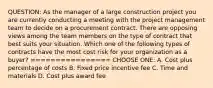 QUESTION: As the manager of a large construction project you are currently conducting a meeting with the project management team to decide on a procurement contract. There are opposing views among the team members on the type of contract that best suits your situation. Which one of the following types of contracts have the most cost risk for your organization as a buyer? ================ CHOOSE ONE: A. Cost plus percentage of costs B. Fixed price incentive fee C. Time and materials D. Cost plus award fee