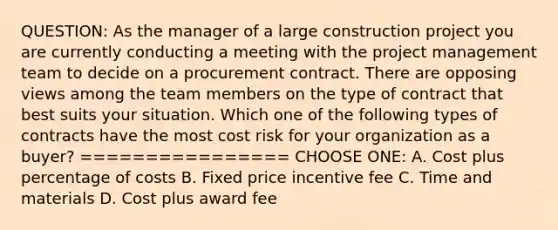 QUESTION: As the manager of a large construction project you are currently conducting a meeting with the project management team to decide on a procurement contract. There are opposing views among the team members on the type of contract that best suits your situation. Which one of the following types of contracts have the most cost risk for your organization as a buyer? ================ CHOOSE ONE: A. Cost plus percentage of costs B. Fixed price incentive fee C. Time and materials D. Cost plus award fee