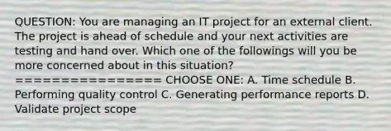 QUESTION: You are managing an IT project for an external client. The project is ahead of schedule and your next activities are testing and hand over. Which one of the followings will you be more concerned about in this situation? ================ CHOOSE ONE: A. Time schedule B. Performing quality control C. Generating performance reports D. Validate project scope