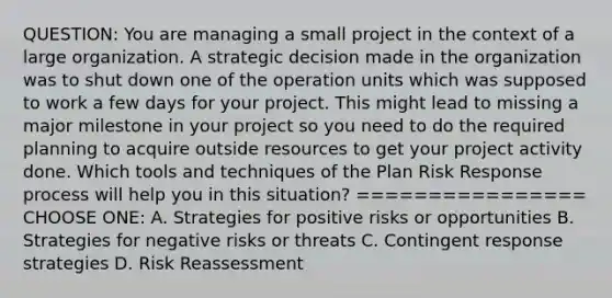 QUESTION: You are managing a small project in the context of a large organization. A strategic decision made in the organization was to shut down one of the operation units which was supposed to work a few days for your project. This might lead to missing a major milestone in your project so you need to do the required planning to acquire outside resources to get your project activity done. Which tools and techniques of the Plan Risk Response process will help you in this situation? ================ CHOOSE ONE: A. Strategies for positive risks or opportunities B. Strategies for negative risks or threats C. Contingent response strategies D. Risk Reassessment