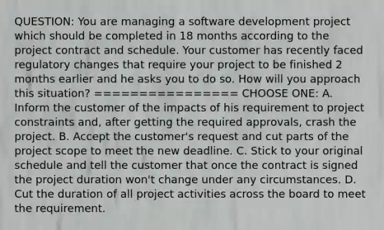 QUESTION: You are managing a software development project which should be completed in 18 months according to the project contract and schedule. Your customer has recently faced regulatory changes that require your project to be finished 2 months earlier and he asks you to do so. How will you approach this situation? ================ CHOOSE ONE: A. Inform the customer of the impacts of his requirement to project constraints and, after getting the required approvals, crash the project. B. Accept the customer's request and cut parts of the project scope to meet the new deadline. C. Stick to your original schedule and tell the customer that once the contract is signed the project duration won't change under any circumstances. D. Cut the duration of all project activities across the board to meet the requirement.