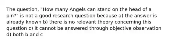 The question, "How many Angels can stand on the head of a pin?" is not a good research question because a) the answer is already known b) there is no relevant theory concerning this question c) it cannot be answered through objective observation d) both b and c