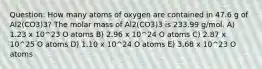 Question: How many atoms of oxygen are contained in 47.6 g of Al2(CO3)3? The molar mass of Al2(CO3)3 is 233.99 g/mol. A) 1.23 x 10^23 O atoms B) 2.96 x 10^24 O atoms C) 2.87 x 10^25 O atoms D) 1.10 x 10^24 O atoms E) 3.68 x 10^23 O atoms