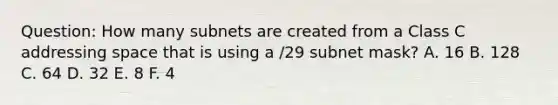 Question: How many subnets are created from a Class C addressing space that is using a /29 subnet mask? A. 16 B. 128 C. 64 D. 32 E. 8 F. 4