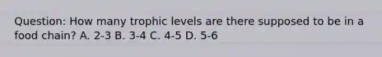 Question: How many trophic levels are there supposed to be in a food chain? A. 2-3 B. 3-4 C. 4-5 D. 5-6